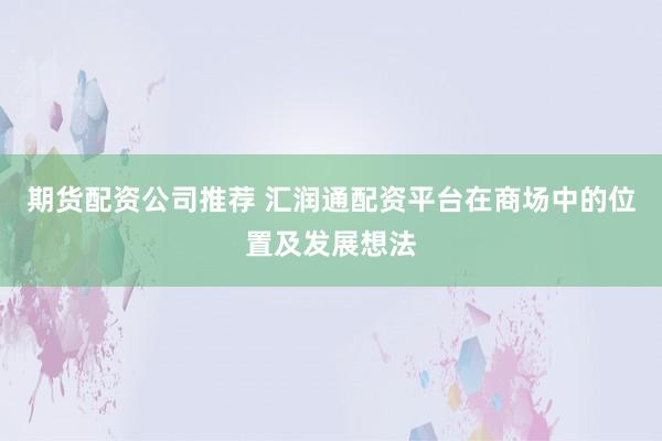 期货配资公司推荐 汇润通配资平台在商场中的位置及发展想法