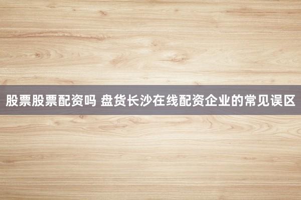 股票股票配资吗 盘货长沙在线配资企业的常见误区