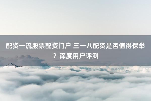 配资一流股票配资门户 三一八配资是否值得保举？深度用户评测