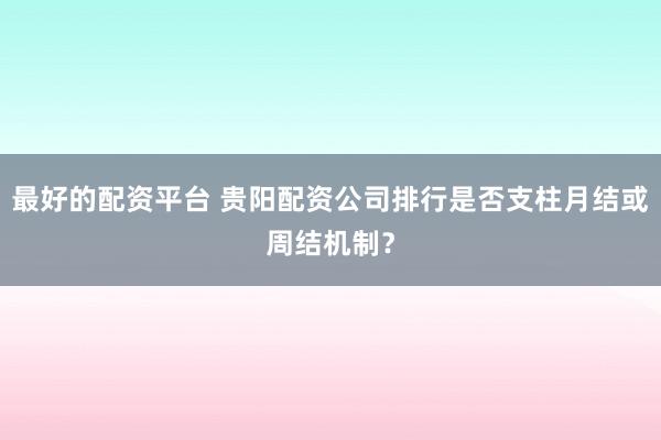 最好的配资平台 贵阳配资公司排行是否支柱月结或周结机制？