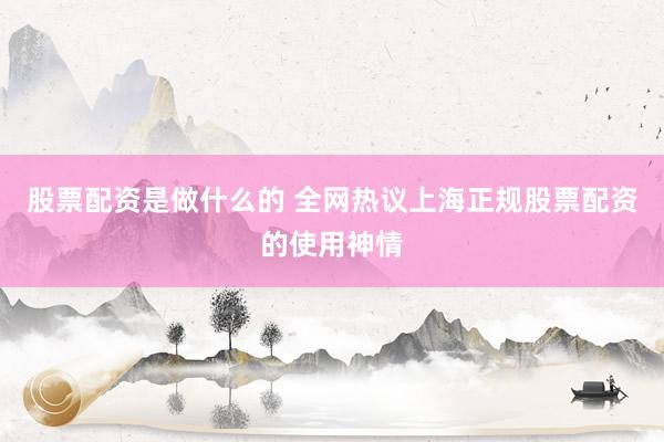 股票配资是做什么的 全网热议上海正规股票配资的使用神情