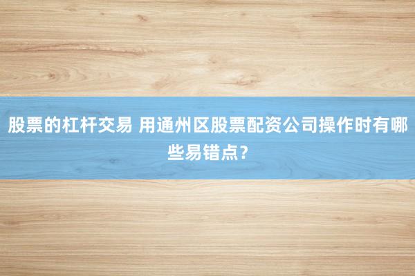 股票的杠杆交易 用通州区股票配资公司操作时有哪些易错点？