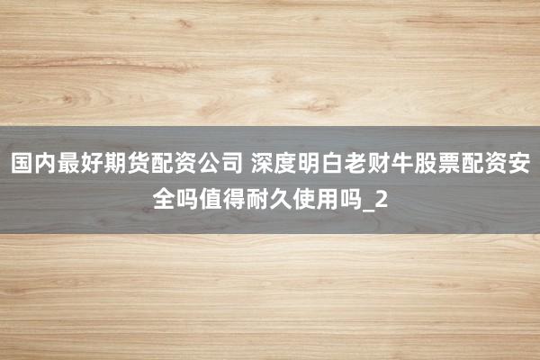 国内最好期货配资公司 深度明白老财牛股票配资安全吗值得耐久使用吗_2