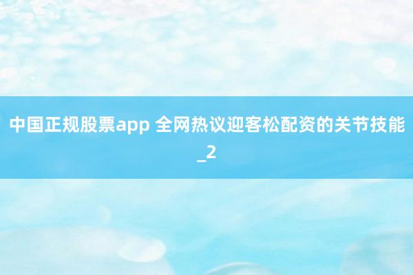 中国正规股票app 全网热议迎客松配资的关节技能_2