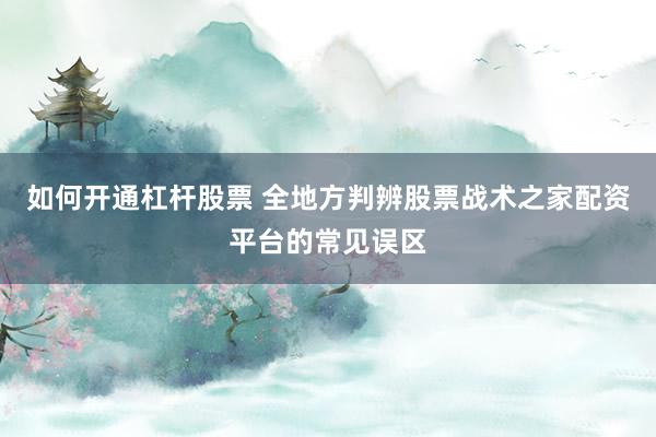 如何开通杠杆股票 全地方判辨股票战术之家配资平台的常见误区