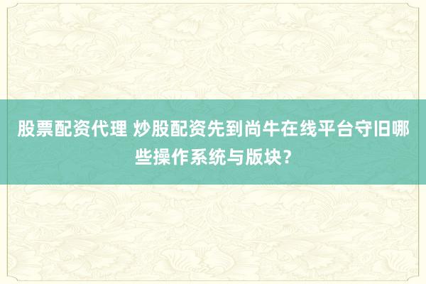 股票配资代理 炒股配资先到尚牛在线平台守旧哪些操作系统与版块？
