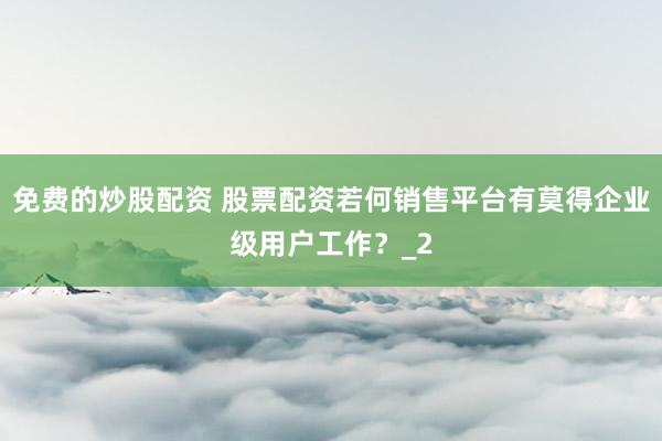 免费的炒股配资 股票配资若何销售平台有莫得企业级用户工作？_2