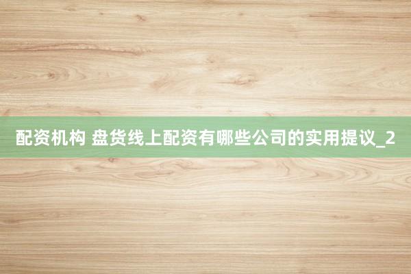 配资机构 盘货线上配资有哪些公司的实用提议_2