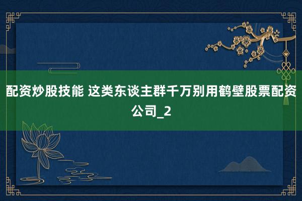 配资炒股技能 这类东谈主群千万别用鹤壁股票配资公司_2