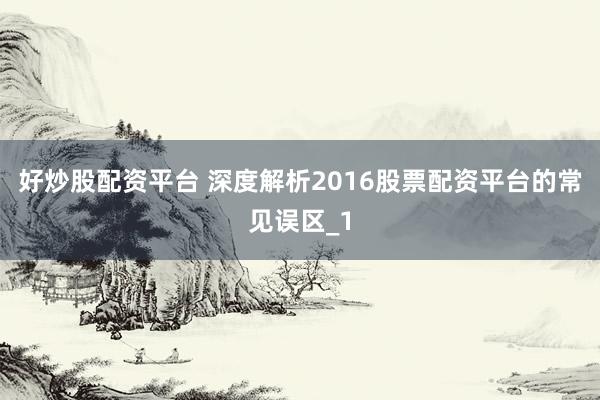 好炒股配资平台 深度解析2016股票配资平台的常见误区_1