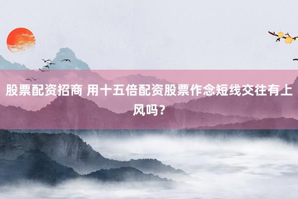 股票配资招商 用十五倍配资股票作念短线交往有上风吗？