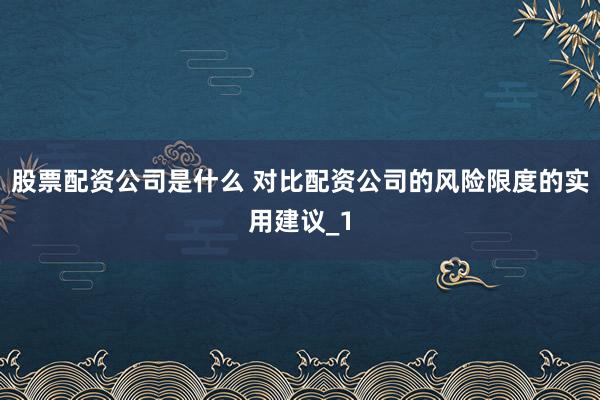 股票配资公司是什么 对比配资公司的风险限度的实用建议_1