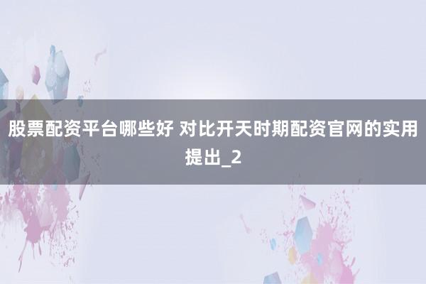股票配资平台哪些好 对比开天时期配资官网的实用提出_2