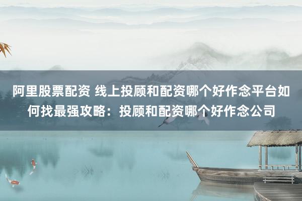 阿里股票配资 线上投顾和配资哪个好作念平台如何找最强攻略：投顾和配资哪个好作念公司
