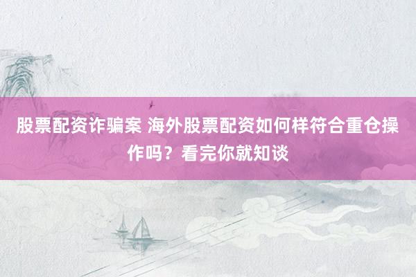 股票配资诈骗案 海外股票配资如何样符合重仓操作吗？看完你就知谈