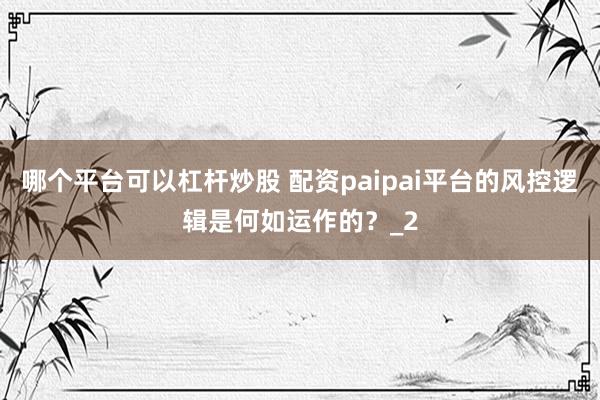哪个平台可以杠杆炒股 配资paipai平台的风控逻辑是何如运作的？_2