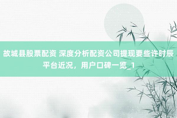 故城县股票配资 深度分析配资公司提现要些许时辰平台近况，用户口碑一览_1