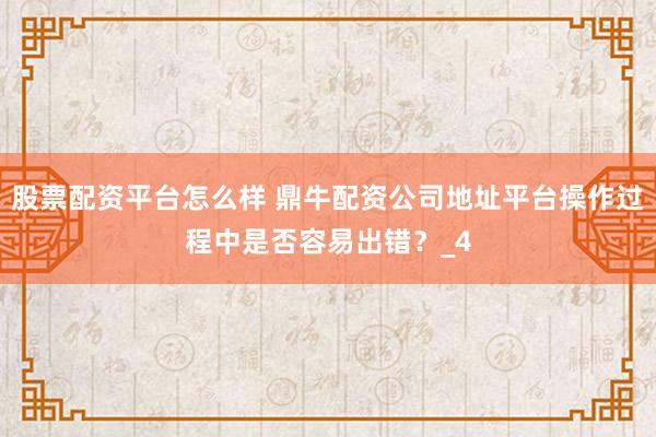 股票配资平台怎么样 鼎牛配资公司地址平台操作过程中是否容易出错？_4