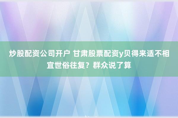 炒股配资公司开户 甘肃股票配资y贝得来适不相宜世俗往复？群众说了算