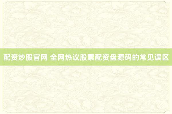 配资炒股官网 全网热议股票配资盘源码的常见误区