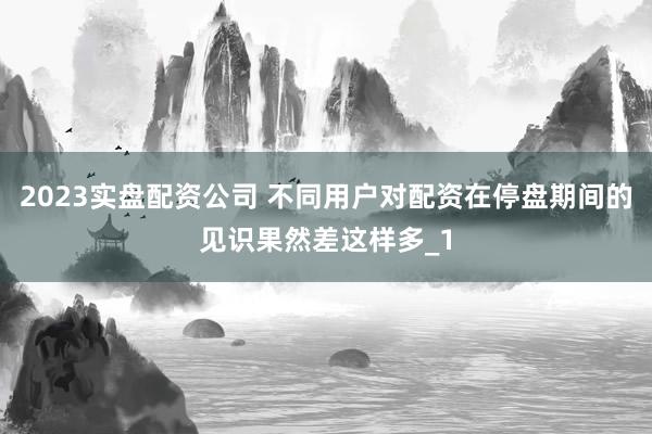 2023实盘配资公司 不同用户对配资在停盘期间的见识果然差这样多_1