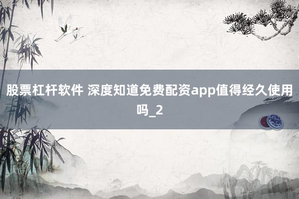 股票杠杆软件 深度知道免费配资app值得经久使用吗_2