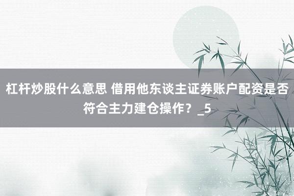 杠杆炒股什么意思 借用他东谈主证券账户配资是否符合主力建仓操作？_5
