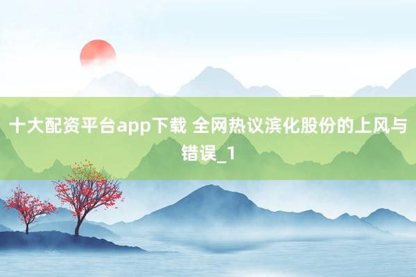 十大配资平台app下载 全网热议滨化股份的上风与错误_1