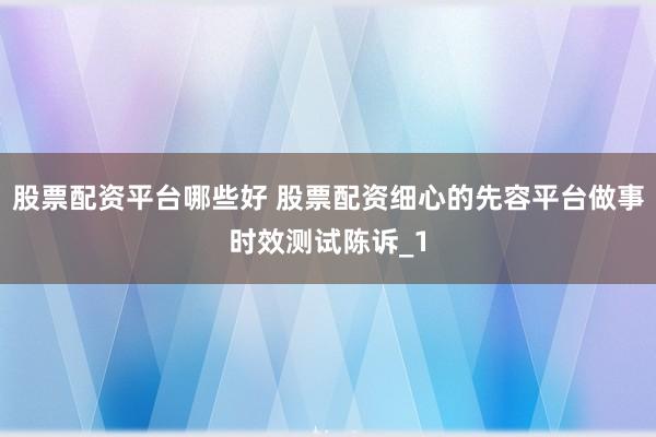 股票配资平台哪些好 股票配资细心的先容平台做事时效测试陈诉_1