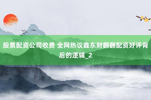 股票配资公司收费 全网热议鑫东财翻翻配资好评背后的逻辑_2