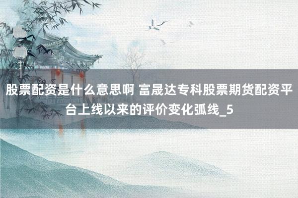 股票配资是什么意思啊 富晟达专科股票期货配资平台上线以来的评价变化弧线_5