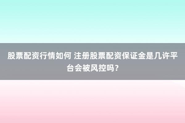 股票配资行情如何 注册股票配资保证金是几许平台会被风控吗？