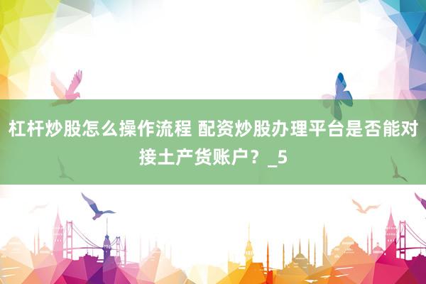 杠杆炒股怎么操作流程 配资炒股办理平台是否能对接土产货账户？_5