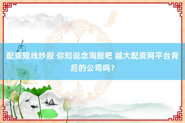 配资短线炒股 你知说念淘股吧 越大配资网平台背后的公司吗？