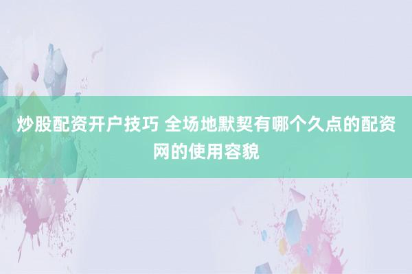 炒股配资开户技巧 全场地默契有哪个久点的配资网的使用容貌