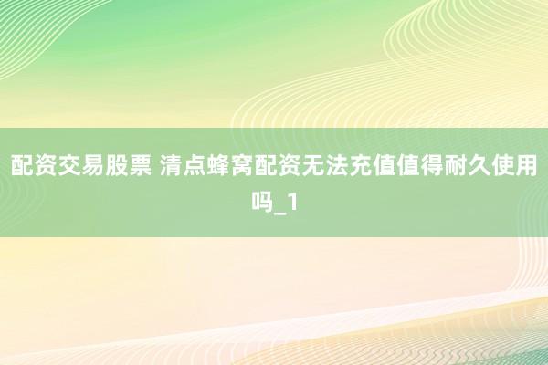 配资交易股票 清点蜂窝配资无法充值值得耐久使用吗_1