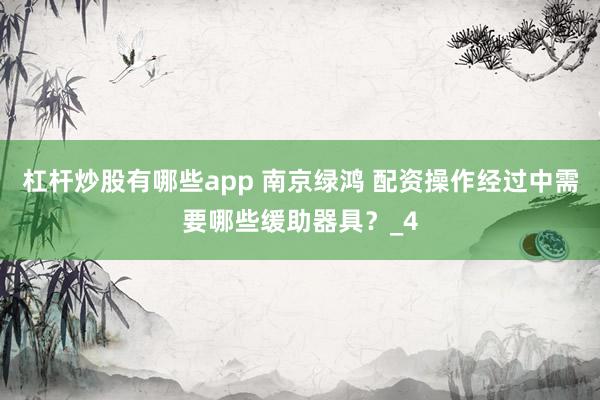 杠杆炒股有哪些app 南京绿鸿 配资操作经过中需要哪些缓助器具？_4
