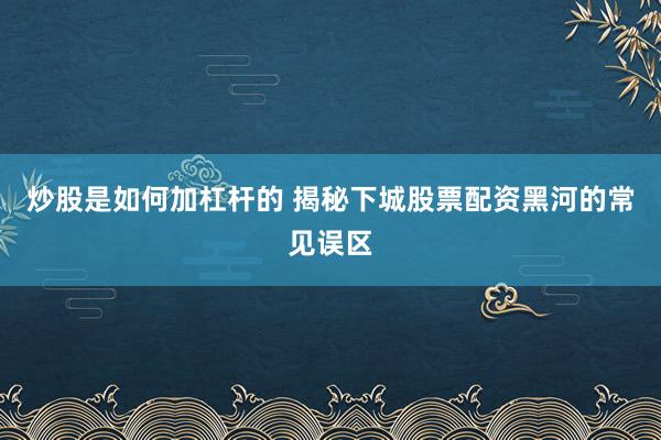 炒股是如何加杠杆的 揭秘下城股票配资黑河的常见误区