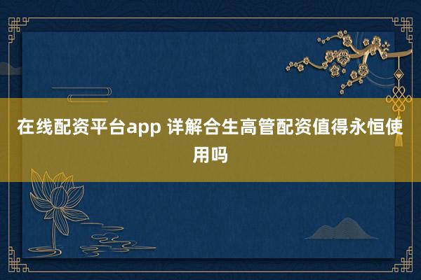 在线配资平台app 详解合生高管配资值得永恒使用吗