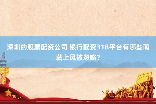深圳的股票配资公司 银行配资318平台有哪些荫藏上风被忽略？