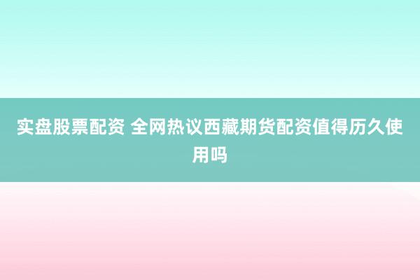 实盘股票配资 全网热议西藏期货配资值得历久使用吗