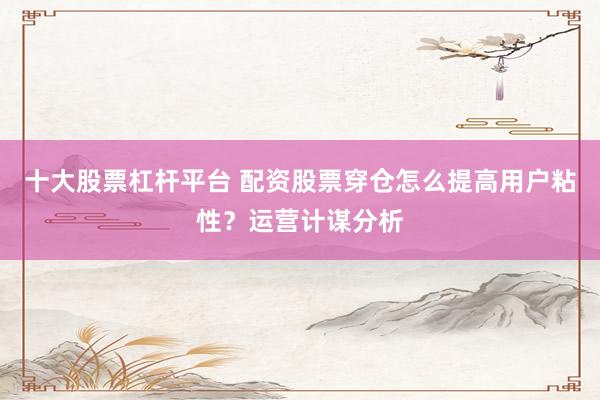 十大股票杠杆平台 配资股票穿仓怎么提高用户粘性？运营计谋分析