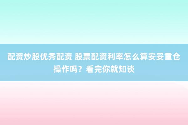 配资炒股优秀配资 股票配资利率怎么算安妥重仓操作吗？看完你就知谈