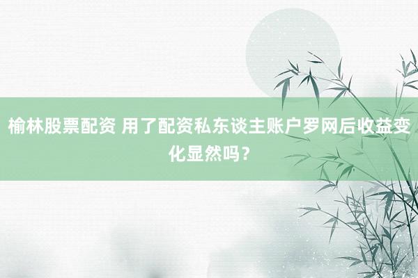 榆林股票配资 用了配资私东谈主账户罗网后收益变化显然吗？