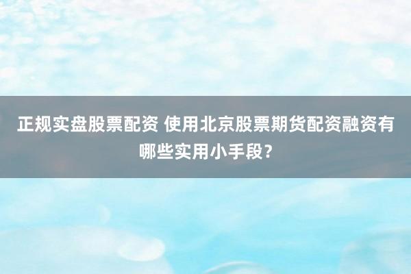 正规实盘股票配资 使用北京股票期货配资融资有哪些实用小手段？