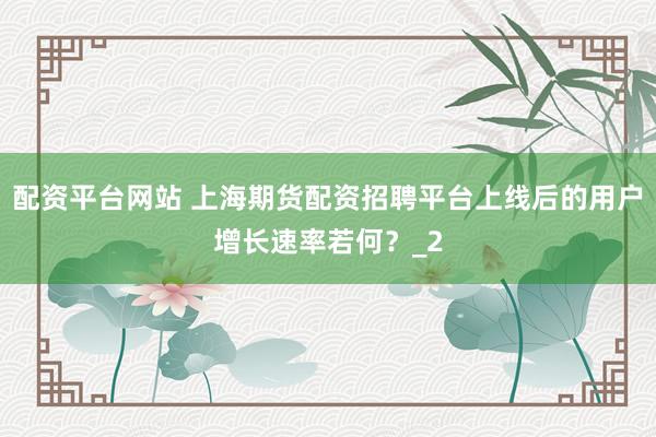 配资平台网站 上海期货配资招聘平台上线后的用户增长速率若何？_2