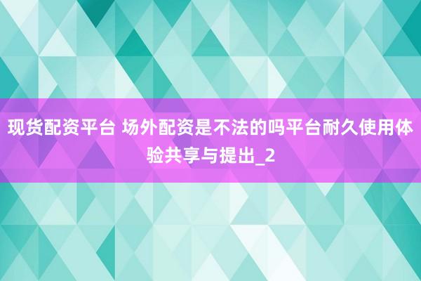 现货配资平台 场外配资是不法的吗平台耐久使用体验共享与提出_2