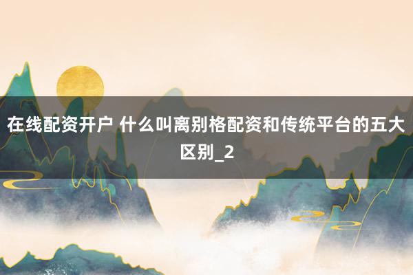 在线配资开户 什么叫离别格配资和传统平台的五大区别_2