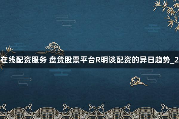 在线配资服务 盘货股票平台R明谈配资的异日趋势_2