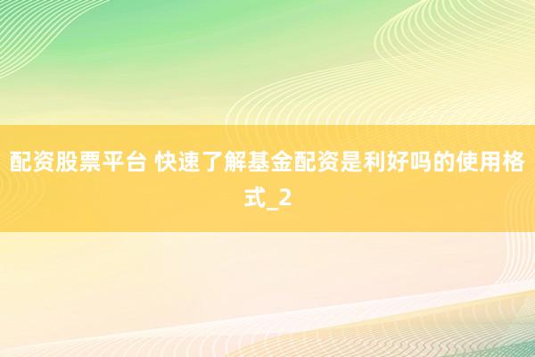 配资股票平台 快速了解基金配资是利好吗的使用格式_2